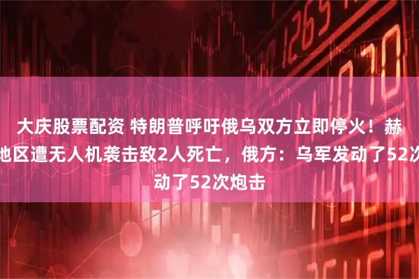 大庆股票配资 特朗普呼吁俄乌双方立即停火！赫尔松地区遭无人机袭击致2人死亡，俄方：乌军发动了52次炮击