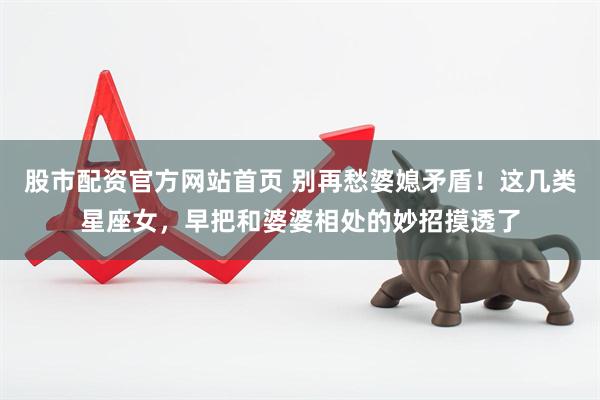 股市配资官方网站首页 别再愁婆媳矛盾！这几类星座女，早把和婆婆相处的妙招摸透了