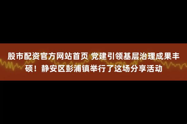 股市配资官方网站首页 党建引领基层治理成果丰硕！静安区彭浦镇举行了这场分享活动
