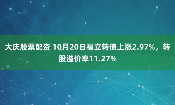 大庆股票配资 10月20日福立转债上涨2.97%，转股溢价率11.27%