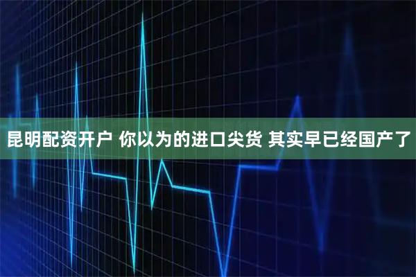 昆明配资开户 你以为的进口尖货 其实早已经国产了