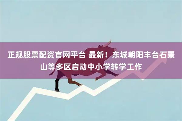 正规股票配资官网平台 最新！东城朝阳丰台石景山等多区启动中小学转学工作