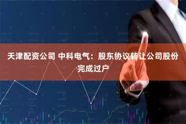天津配资公司 中科电气：股东协议转让公司股份完成过户