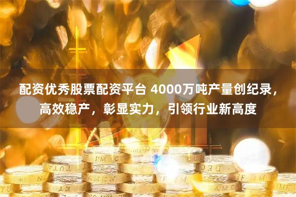 配资优秀股票配资平台 4000万吨产量创纪录，高效稳产，彰显实力，引领行业新高度
