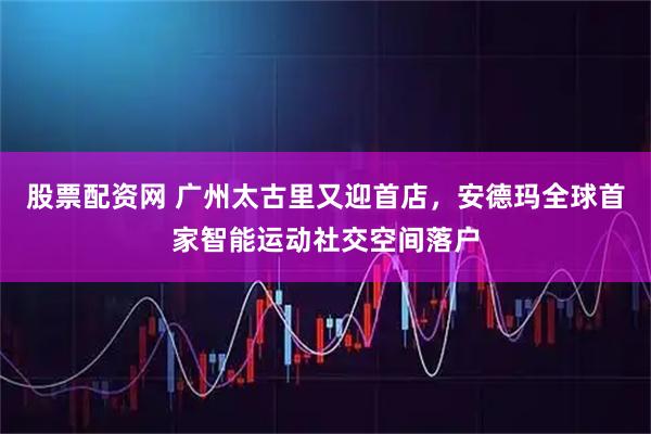 股票配资网 广州太古里又迎首店，安德玛全球首家智能运动社交空间落户