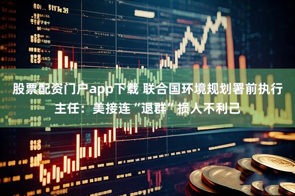股票配资门户app下载 联合国环境规划署前执行主任：美接连“退群”损人不利己