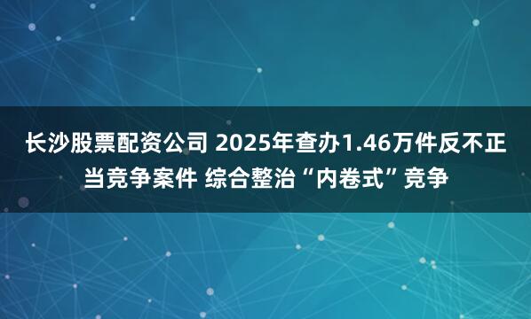 长沙股票配资公司 2025年查办1.46万件反不正当竞争案件 综合整治“内卷式”竞争