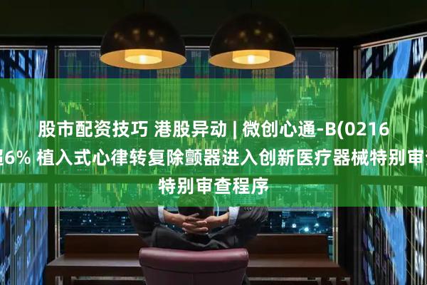 股市配资技巧 港股异动 | 微创心通-B(02160)涨超6% 植入式心律转复除颤器进入创新医疗器械特别审查程序