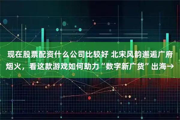 现在股票配资什么公司比较好 北宋风韵邂逅广府烟火，看这款游戏如何助力“数字新广货”出海→