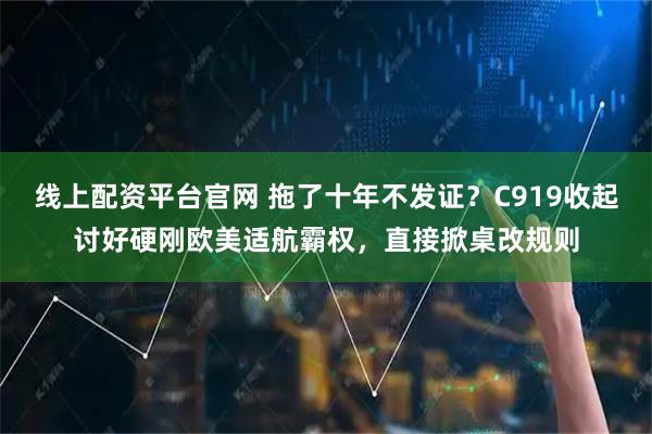线上配资平台官网 拖了十年不发证？C919收起讨好硬刚欧美适航霸权，直接掀桌改规则