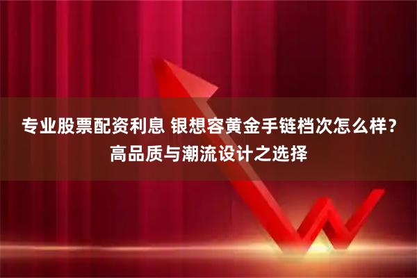 专业股票配资利息 银想容黄金手链档次怎么样？高品质与潮流设计之选择
