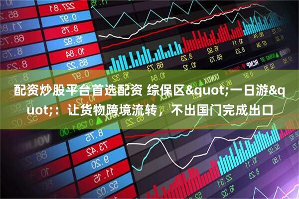 配资炒股平台首选配资 综保区"一日游"：让货物跨境流转，不出国门完成出口