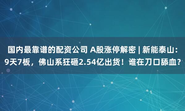 国内最靠谱的配资公司 A股涨停解密 | 新能泰山：9天7板，佛山系狂砸2.54亿出货！谁在刀口舔血？