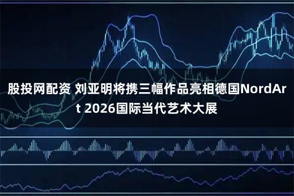 股投网配资 刘亚明将携三幅作品亮相德国NordArt 2026国际当代艺术大展