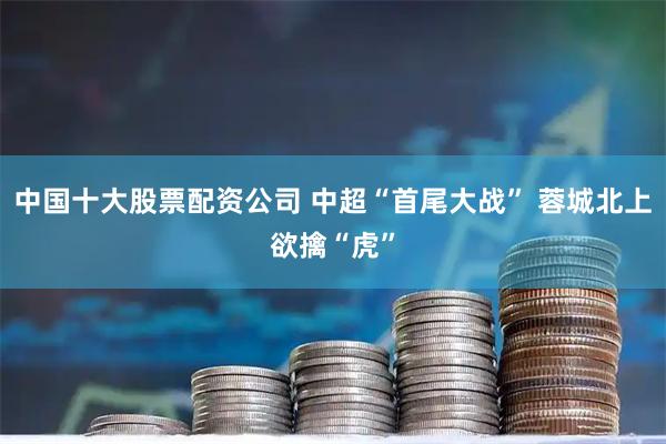 中国十大股票配资公司 中超“首尾大战” 蓉城北上欲擒“虎”