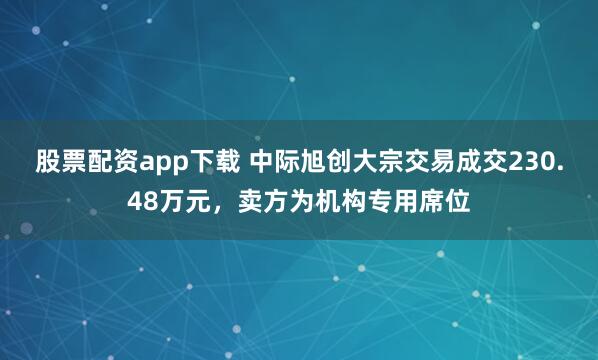 股票配资app下载 中际旭创大宗交易成交230.48万元，卖方为机构专用席位