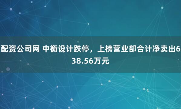 配资公司网 中衡设计跌停，上榜营业部合计净卖出638.56万元